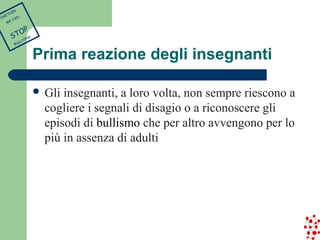 Prima reazione degli insegnanti 
 Gli insegnanti, a loro volta, non sempre riescono a 
cogliere i segnali di disagio o a riconoscere gli 
episodi di bullismo che per altro avvengono per lo 
più in assenza di adulti 
TOGETHER 
WE CAN 
STOP 
BULLYING 
 
