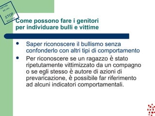 Come possono fare i genitori 
per individuare bulli e vittime 
 Saper riconoscere il bullismo senza 
confonderlo con altri tipi di comportamento 
 Per riconoscere se un ragazzo è stato 
ripetutamente vittimizzato da un compagno 
o se egli stesso è autore di azioni di 
prevaricazione, è possibile far riferimento 
ad alcuni indicatori comportamentali. 
TOGETHER 
WE CAN 
STOP 
BULLYING 
 