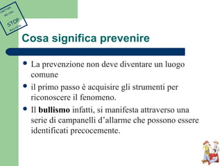 Cosa significa prevenire 
 La prevenzione non deve diventare un luogo 
comune 
 il primo passo è acquisire gli strumenti per 
riconoscere il fenomeno. 
 Il bullismo infatti, si manifesta attraverso una 
serie di campanelli d’allarme che possono essere 
identificati precocemente. 
TOGETHER 
WE CAN 
STOP 
BULLYING 
 