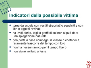 Indicatori della possibile vittima 
 torna da scuola con vestiti stracciati o sgualciti e con 
libri o oggetti rovinati 
 ha lividi, ferite, tagli e graffi di cui non si può dare 
una spiegazione naturale 
 non porta a casa compagni di classe o coetanei e 
raramente trascorre del tempo con loro 
 non ha nessun amico per il tempo libero 
 non viene invitato a feste 
TOGETHER 
WE CAN 
STOP 
BULLYING 
 