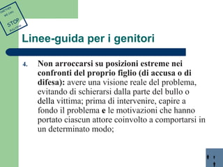 Linee-guida per i genitori 
4. Non arroccarsi su posizioni estreme nei 
confronti del proprio figlio (di accusa o di 
difesa): avere una visione reale del problema, 
evitando di schierarsi dalla parte del bullo o 
della vittima; prima di intervenire, capire a 
fondo il problema e le motivazioni che hanno 
portato ciascun attore coinvolto a comportarsi in 
un determinato modo; 
TOGETHER 
WE CAN 
STOP 
BULLYING 
 