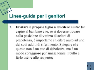 Linee-guida per i genitori 
7. Invitare il proprio figlio a chiedere aiuto: far 
capire al bambino che, se si dovesse trovare 
nella posizione di vittima di azioni di 
prepotenza, è importante chiedere aiuto ad uno 
dei suoi adulti di riferimento. Spiegare che 
questo non è un atto di debolezza, ma è un 
modo coraggioso per smascherare il bullo e 
farlo uscire allo scoperto; 
TOGETHER 
WE CAN 
STOP 
BULLYING 
 