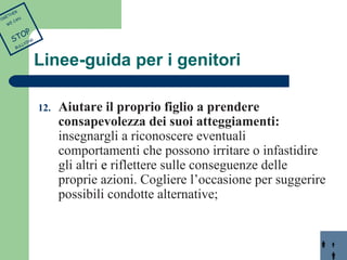 Linee-guida per i genitori 
12. Aiutare il proprio figlio a prendere 
consapevolezza dei suoi atteggiamenti: 
insegnargli a riconoscere eventuali 
comportamenti che possono irritare o infastidire 
gli altri e riflettere sulle conseguenze delle 
proprie azioni. Cogliere l’occasione per suggerire 
possibili condotte alternative; 
TOGETHER 
WE CAN 
STOP 
BULLYING 
 
