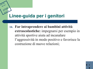 Linee-guida per i genitori 
14. Far intraprendere ai bambini attività 
extrascolastiche: impegnarsi per esempio in 
attività sportive aiuta ad incanalare 
l’aggressività in modo positivo e favorisce la 
costruzione di nuove relazioni; 
TOGETHER 
WE CAN 
STOP 
BULLYING 
 