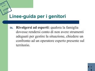 Linee-guida per i genitori 
16. Rivolgersi ad esperti: qualora la famiglia 
dovesse rendersi conto di non avere strumenti 
adeguati per gestire la situazione, chiedere un 
confronto ad un operatore esperto presente sul 
territorio. 
TOGETHER 
WE CAN 
STOP 
BULLYING 
 