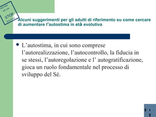 Alcuni suggerimenti per gli adulti di riferimento su come cercare 
di aumentare l’autostima in età evolutiva 
 L’autostima, in cui sono comprese 
l’autorealizzazione, l’autocontrollo, la fiducia in 
se stessi, l’autoregolazione e l’ autogratificazione, 
gioca un ruolo fondamentale nel processo di 
sviluppo del Sé. 
TOGETHER 
WE CAN 
STOP 
BULLYING 
 