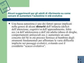  Una bassa autostima è uno dei fattori spesso implicati 
nella genesi di alcuni disturbi dell’infanzia (deficit 
dell’attenzione, cognitivi e dell’apprendimento, fobie 
ecc.) e dell’adolescenza o dell’età adulta (abuso di droghe, 
comportamenti antisociali ecc.): aumentare un sano 
concetto del Sé in età precoce fornisce al bambino degli 
strumenti fondamentali per affrontare le varie difficoltà 
implicite nei passaggi evolutivi, evitando così il 
cosiddetto “scacco evolutivo”. 
TOGETHER 
WE CAN 
STOP 
BULLYING 
Alcuni suggerimenti per gli adulti di riferimento su come 
cercare di aumentare l’autostima in età evolutiva 
 
