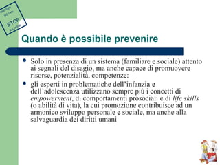 Quando è possibile prevenire 
 Solo in presenza di un sistema (familiare e sociale) attento 
ai segnali del disagio, ma anche capace di promuovere 
risorse, potenzialità, competenze: 
 gli esperti in problematiche dell’infanzia e 
dell’adolescenza utilizzano sempre più i concetti di 
empowerment, di comportamenti prosociali e di life skills 
(o abilità di vita), la cui promozione contribuisce ad un 
armonico sviluppo personale e sociale, ma anche alla 
salvaguardia dei diritti umani 
TOGETHER 
WE CAN 
STOP 
BULLYING 
 