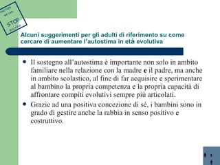  Il sostegno all’autostima è importante non solo in ambito 
familiare nella relazione con la madre e il padre, ma anche 
in ambito scolastico, al fine di far acquisire e sperimentare 
al bambino la propria competenza e la propria capacità di 
affrontare compiti evolutivi sempre più articolati. 
 Grazie ad una positiva concezione di sé, i bambini sono in 
grado di gestire anche la rabbia in senso positivo e 
costruttivo. 
TOGETHER 
WE CAN 
STOP 
BULLYING 
Alcuni suggerimenti per gli adulti di riferimento su come 
cercare di aumentare l’autostima in età evolutiva 
 
