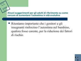  Riteniamo importante che i genitori e gli 
insegnanti rinforzino l’autostima nel bambino, 
qualora fosse carente, per la riduzione dei fattori 
di rischio 
TOGETHER 
WE CAN 
STOP 
BULLYING 
Alcuni suggerimenti per gli adulti di riferimento su come 
cercare di aumentare l’autostima in età evolutiva 
 