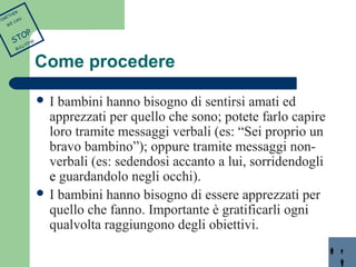 Come procedere 
 I bambini hanno bisogno di sentirsi amati ed 
apprezzati per quello che sono; potete farlo capire 
loro tramite messaggi verbali (es: “Sei proprio un 
bravo bambino”); oppure tramite messaggi non-verbali 
(es: sedendosi accanto a lui, sorridendogli 
e guardandolo negli occhi). 
 I bambini hanno bisogno di essere apprezzati per 
quello che fanno. Importante è gratificarli ogni 
qualvolta raggiungono degli obiettivi. 
TOGETHER 
WE CAN 
STOP 
BULLYING 
 