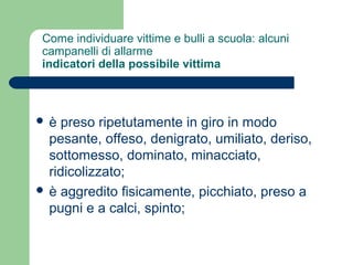Come individuare vittime e bulli a scuola: alcuni 
campanelli di allarme 
indicatori della possibile vittima 
 è preso ripetutamente in giro in modo 
pesante, offeso, denigrato, umiliato, deriso, 
sottomesso, dominato, minacciato, 
ridicolizzato; 
 è aggredito fisicamente, picchiato, preso a 
pugni e a calci, spinto; 
 