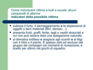 Come individuare vittime e bulli a scuola: alcuni 
campanelli di allarme 
indicatori della possibile vittima 
 subisce il furto, il danneggiamento e la dispersione di 
oggetti o beni materiali (libri, denaro…); 
 presenta lividi, graffi, ferite, tagli o vestiti stracciati a 
cui non può essere data una spiegazione naturale; 
 si dimostra indifeso e reagisce agli scontri e ai litigi 
con il ritiro o il pianto. È spesso solo ed escluso dal 
gruppo dei compagni nei momenti di ricreazione; è 
scelto per ultimo nei giochi di squadra; 
 