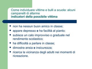 Come individuare vittime e bulli a scuola: alcuni 
campanelli di allarme 
indicatori della possibile vittima 
 non ha nessun buon amico in classe; 
 appare depresso e ha facilità al pianto; 
 subisce un calo improvviso o graduale nel 
rendimento scolastico; 
 ha difficoltà a parlare in classe; 
 dimostra ansia e insicurezza; 
 ricerca la vicinanza degli adulti nei momenti di 
ricreazione. 
 