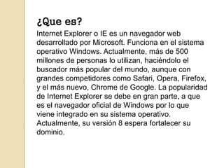 ¿Que es? 
Internet Explorer o IE es un navegador web 
desarrollado por Microsoft. Funciona en el sistema 
operativo Window...