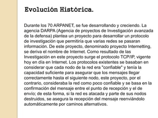 Evolución Histórica. 
Durante los 70 ARPANET, se fue desarrollando y creciendo. La 
agencia DARPA (Agencia de proyectos de...