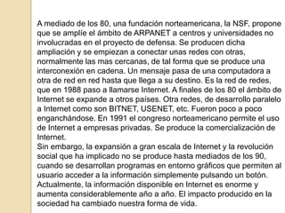 A mediado de los 80, una fundación norteamericana, la NSF, propone 
que se amplíe el ámbito de ARPANET a centros y univers...