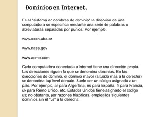 Dominios en Internet. 
En el "sistema de nombres de dominio" la dirección de una 
computadora se especifica mediante una s...