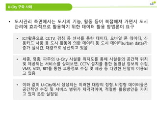 • 도시관리 측면에서는 도시의 기능, 활동 등이 복잡해져 가면서 도시
관리에 효과적으로 활용하기 위한 데이터 활용 방법론이 요구
• ICT활용으로 CCTV, 검침 등 센서를 통한 데이터, 모바일 폰 데이터, 신
용카드 사용 등 도시 활동에 의한 데이터 등 도시 데이터(urban data)가
증가 실시간, 대량으로 생산되고 있음
• 세종, 영종, 파주의 U-City 시설물 위치도를 통해 시설물의 공간적 위치
및 제공되는 서비스를 살펴보면, CCTV 설치를 통한 동영상 정보의 수집,
VMS, VDS, BIT를 통한 교통정보 수집 및 제공 등 다양한 단말이 이용되
고 있음
• 이와 같이 U-City에서 생성되는 이러한 대량의 정형․비정형 데이터들은
공간적인 수집 및 서비스 범위가 제각각이며, 적절한 활용방안을 가지
고 있지 못한 실정임
U-City 구축 사례
 