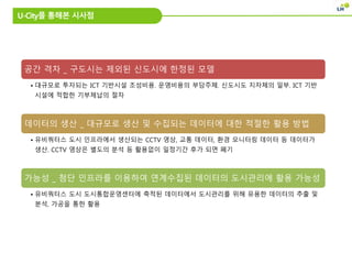 U-City를 통해본 시사점
공간 격차 _ 구도시는 제외된 신도시에 한정된 모델
• 대규모로 투자되는 ICT 기반시설 조성비용. 운영비용의 부담주체. 신도시도 지자체의 일부. ICT 기반
시설에 적합한 기부체납의 절차
데이터의 생산 _ 대규모로 생산 및 수집되는 데이터에 대한 적절한 활용 방법
• 유비쿼터스 도시 인프라에서 생산되는 CCTV 영상, 교통 데이터, 환경 모니터링 데이터 등 데이터가
생산. CCTV 영상은 별도의 분석 등 활용없이 일정기간 후가 되면 폐기
가능성 _ 첨단 인프라를 이용하여 연계수집된 데이터의 도시관리에 활용 가능성
• 유비쿼터스 도시 도시통합운영센터에 축적된 데이터에서 도시관리를 위해 유용한 데이터의 추출 및
분석, 가공을 통한 활용
 