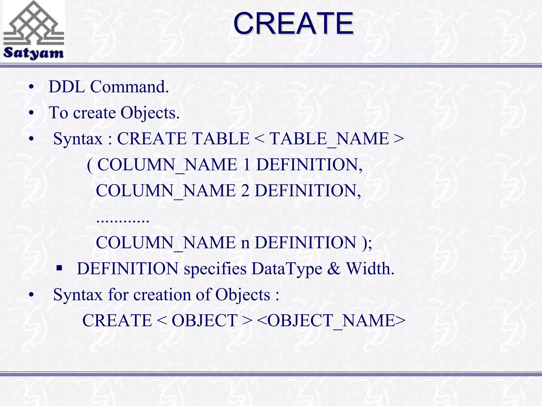 CREATE 
• DDL Command. 
• To create Objects. 
• Syntax : CREATE TABLE < TABLE_NAME > 
( COLUMN_NAME 1 DEFINITION, 
COLUMN_NAME 2 DEFINITION, 
............ 
COLUMN_NAME n DEFINITION ); 
 DEFINITION specifies DataType & Width. 
• Syntax for creation of Objects : 
CREATE < OBJECT > <OBJECT_NAME> 
 