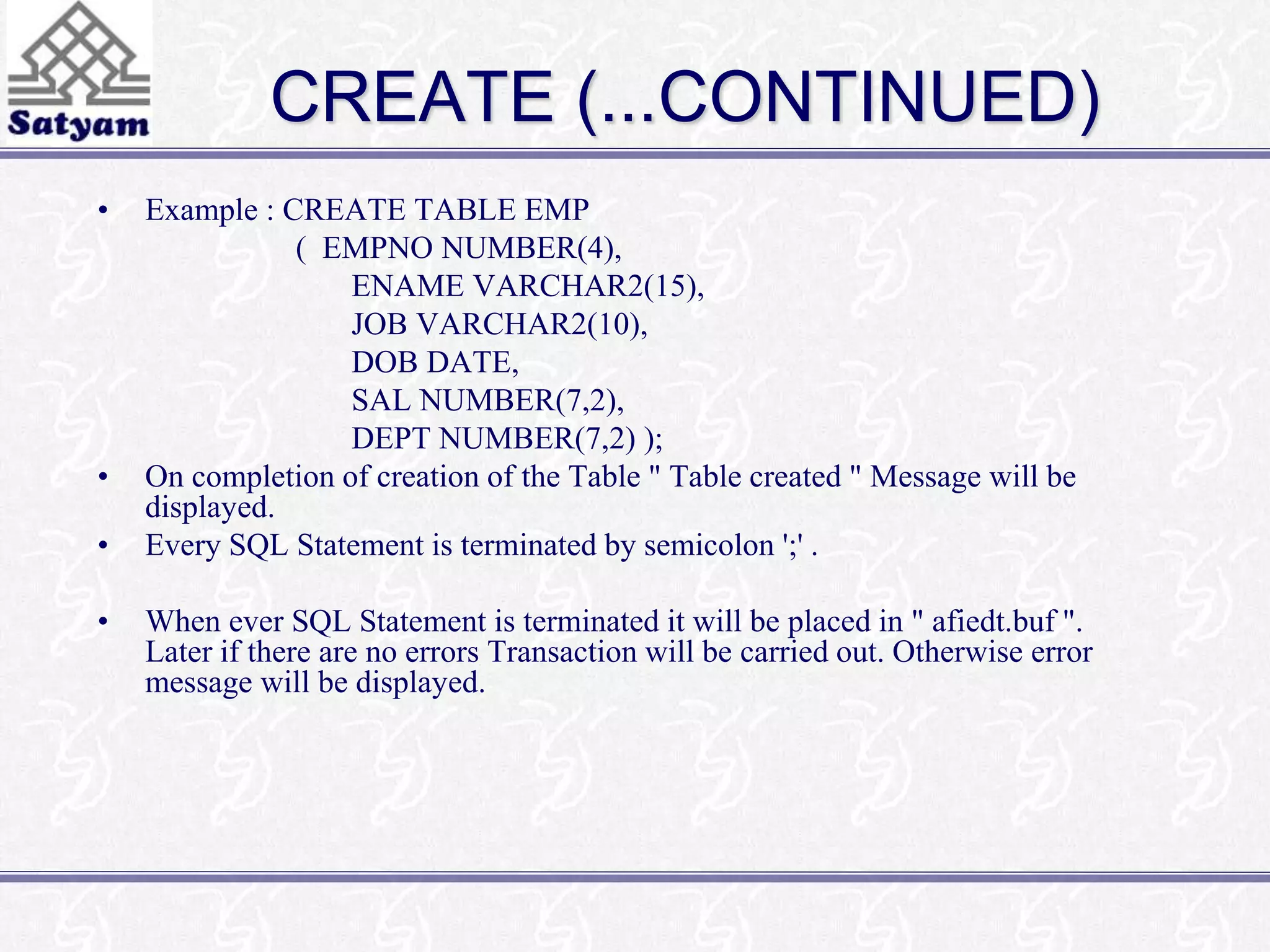 CREATE (...CONTINUED) 
• Example : CREATE TABLE EMP 
( EMPNO NUMBER(4), 
ENAME VARCHAR2(15), 
JOB VARCHAR2(10), 
DOB DATE, 
SAL NUMBER(7,2), 
DEPT NUMBER(7,2) ); 
• On completion of creation of the Table " Table created " Message will be 
displayed. 
• Every SQL Statement is terminated by semicolon ';' . 
• When ever SQL Statement is terminated it will be placed in " afiedt.buf ". 
Later if there are no errors Transaction will be carried out. Otherwise error 
message will be displayed. 
 