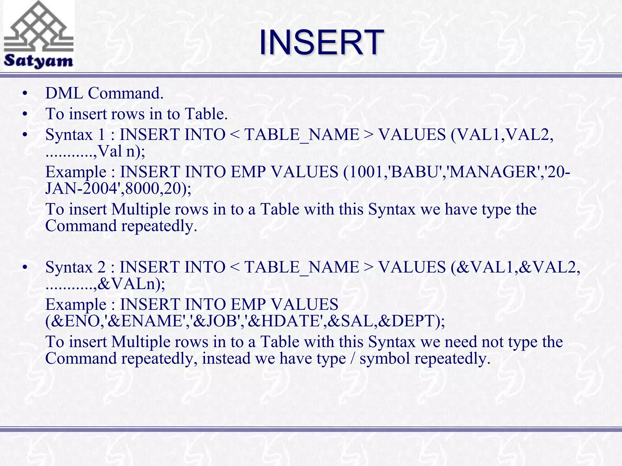 INSERT 
• DML Command. 
• To insert rows in to Table. 
• Syntax 1 : INSERT INTO < TABLE_NAME > VALUES (VAL1,VAL2, 
...........,Val n); 
Example : INSERT INTO EMP VALUES (1001,'BABU','MANAGER','20- 
JAN-2004',8000,20); 
To insert Multiple rows in to a Table with this Syntax we have type the 
Command repeatedly. 
• Syntax 2 : INSERT INTO < TABLE_NAME > VALUES (&VAL1,&VAL2, 
...........,&VALn); 
Example : INSERT INTO EMP VALUES 
(&ENO,'&ENAME','&JOB','&HDATE',&SAL,&DEPT); 
To insert Multiple rows in to a Table with this Syntax we need not type the 
Command repeatedly, instead we have type / symbol repeatedly. 
 