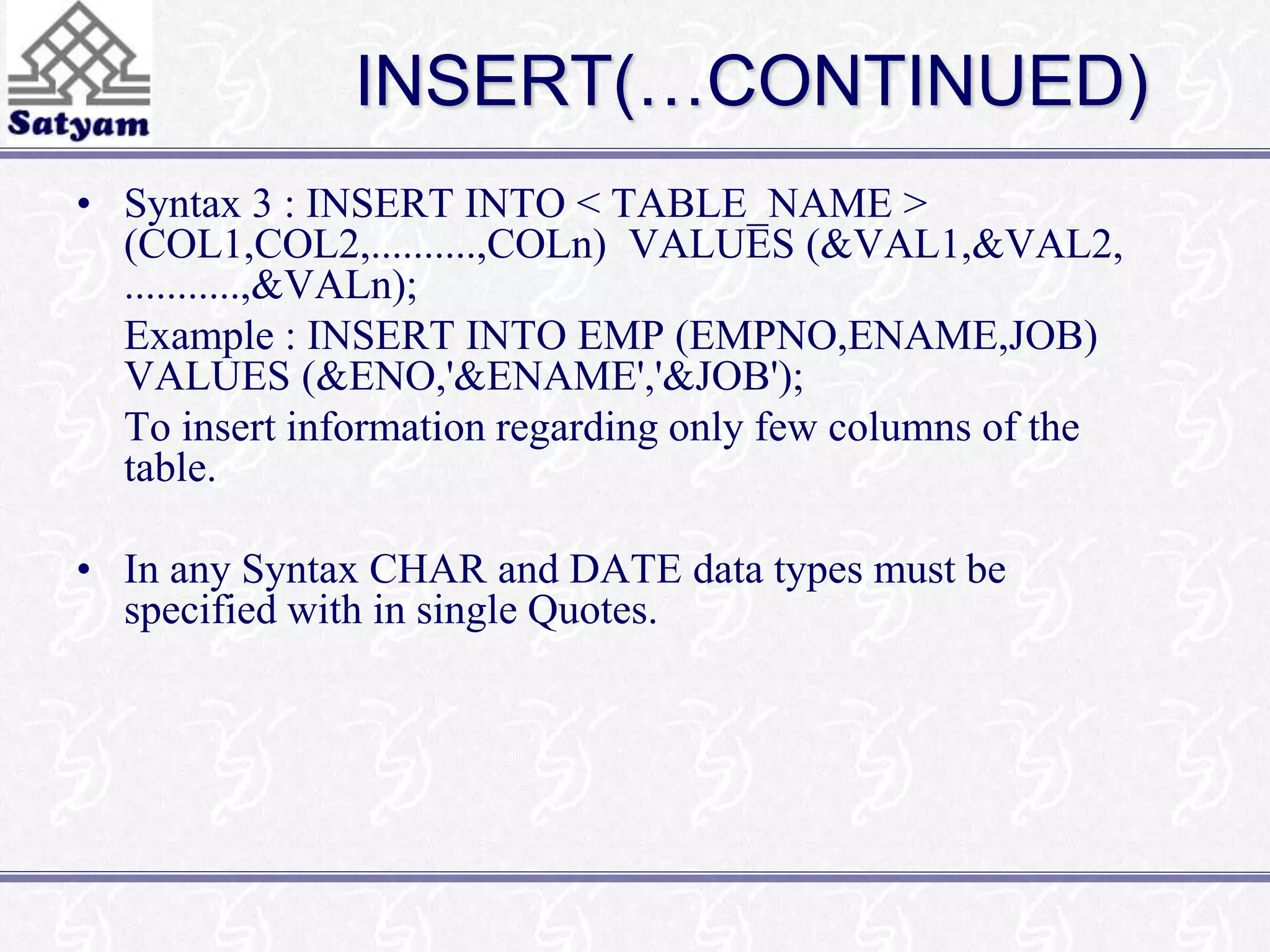 INSERT(…CONTINUED) 
• Syntax 3 : INSERT INTO < TABLE_NAME > 
(COL1,COL2,..........,COLn) VALUES (&VAL1,&VAL2, 
...........,&VALn); 
Example : INSERT INTO EMP (EMPNO,ENAME,JOB) 
VALUES (&ENO,'&ENAME','&JOB'); 
To insert information regarding only few columns of the 
table. 
• In any Syntax CHAR and DATE data types must be 
specified with in single Quotes. 
 