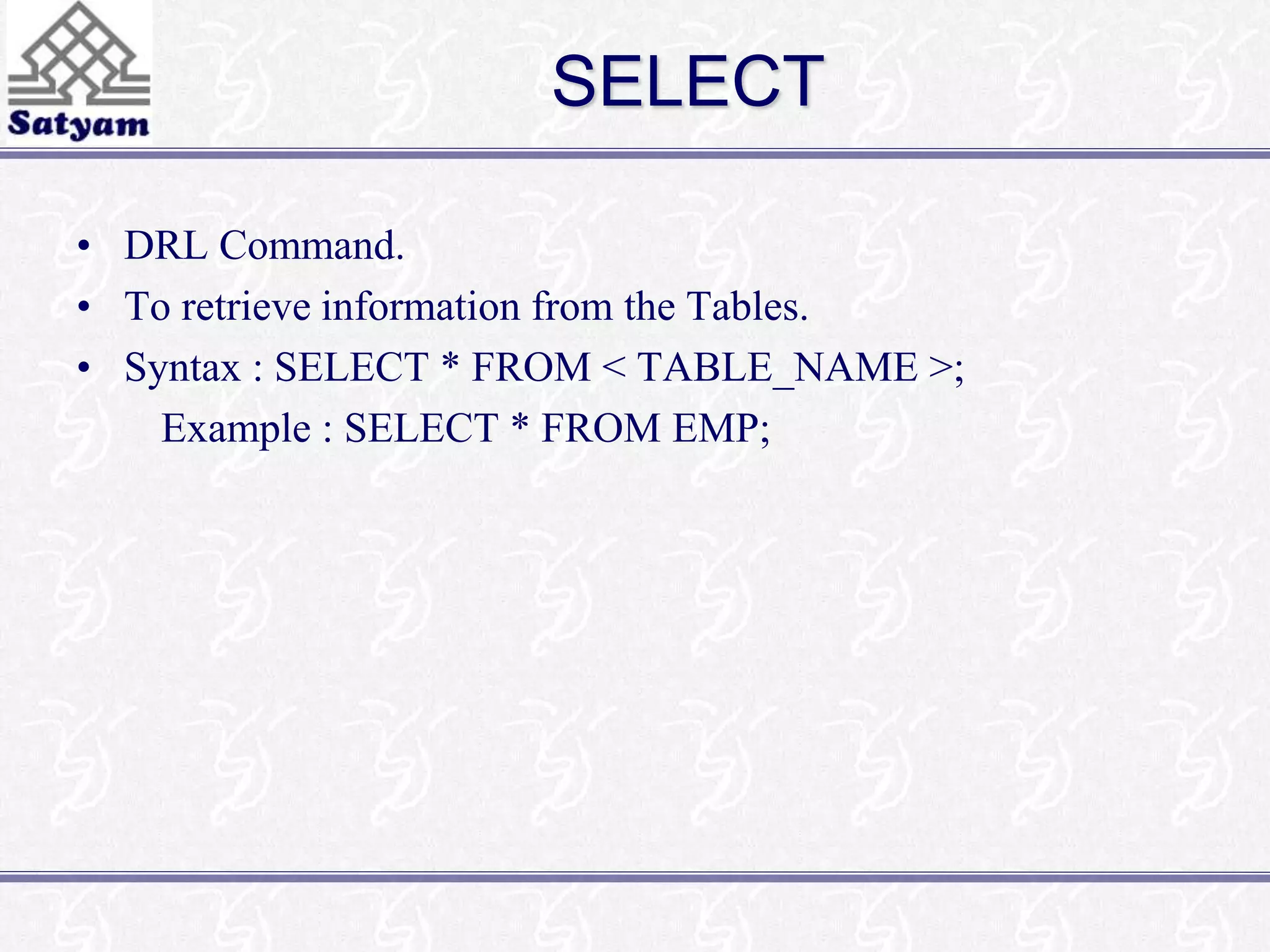 SELECT 
• DRL Command. 
• To retrieve information from the Tables. 
• Syntax : SELECT * FROM < TABLE_NAME >; 
Example : SELECT * FROM EMP; 
 
