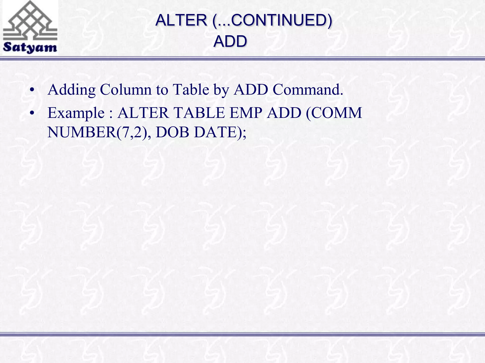 ALTER (...CONTINUED) 
ADD 
• Adding Column to Table by ADD Command. 
• Example : ALTER TABLE EMP ADD (COMM 
NUMBER(7,2), DOB DATE); 
 
