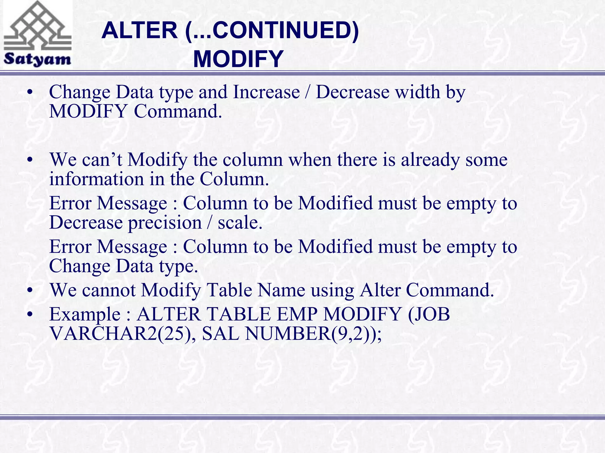 ALTER (...CONTINUED) 
MODIFY 
• Change Data type and Increase / Decrease width by 
MODIFY Command. 
• We can’t Modify the column when there is already some 
information in the Column. 
Error Message : Column to be Modified must be empty to 
Decrease precision / scale. 
Error Message : Column to be Modified must be empty to 
Change Data type. 
• We cannot Modify Table Name using Alter Command. 
• Example : ALTER TABLE EMP MODIFY (JOB 
VARCHAR2(25), SAL NUMBER(9,2)); 
 