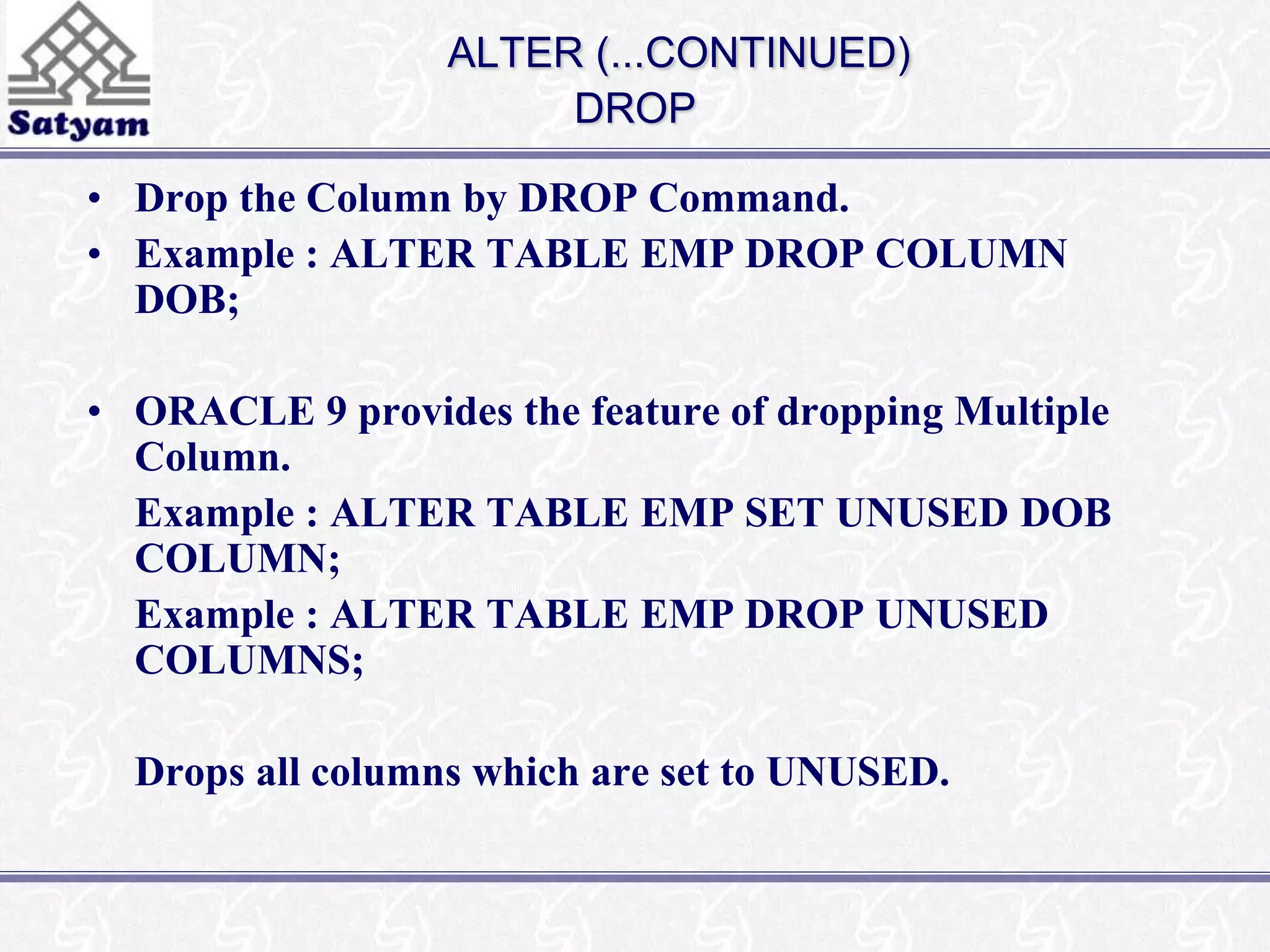 ALTER (...CONTINUED) 
DROP 
• Drop the Column by DROP Command. 
• Example : ALTER TABLE EMP DROP COLUMN 
DOB; 
• ORACLE 9 provides the feature of dropping Multiple 
Column. 
Example : ALTER TABLE EMP SET UNUSED DOB 
COLUMN; 
Example : ALTER TABLE EMP DROP UNUSED 
COLUMNS; 
Drops all columns which are set to UNUSED. 
 