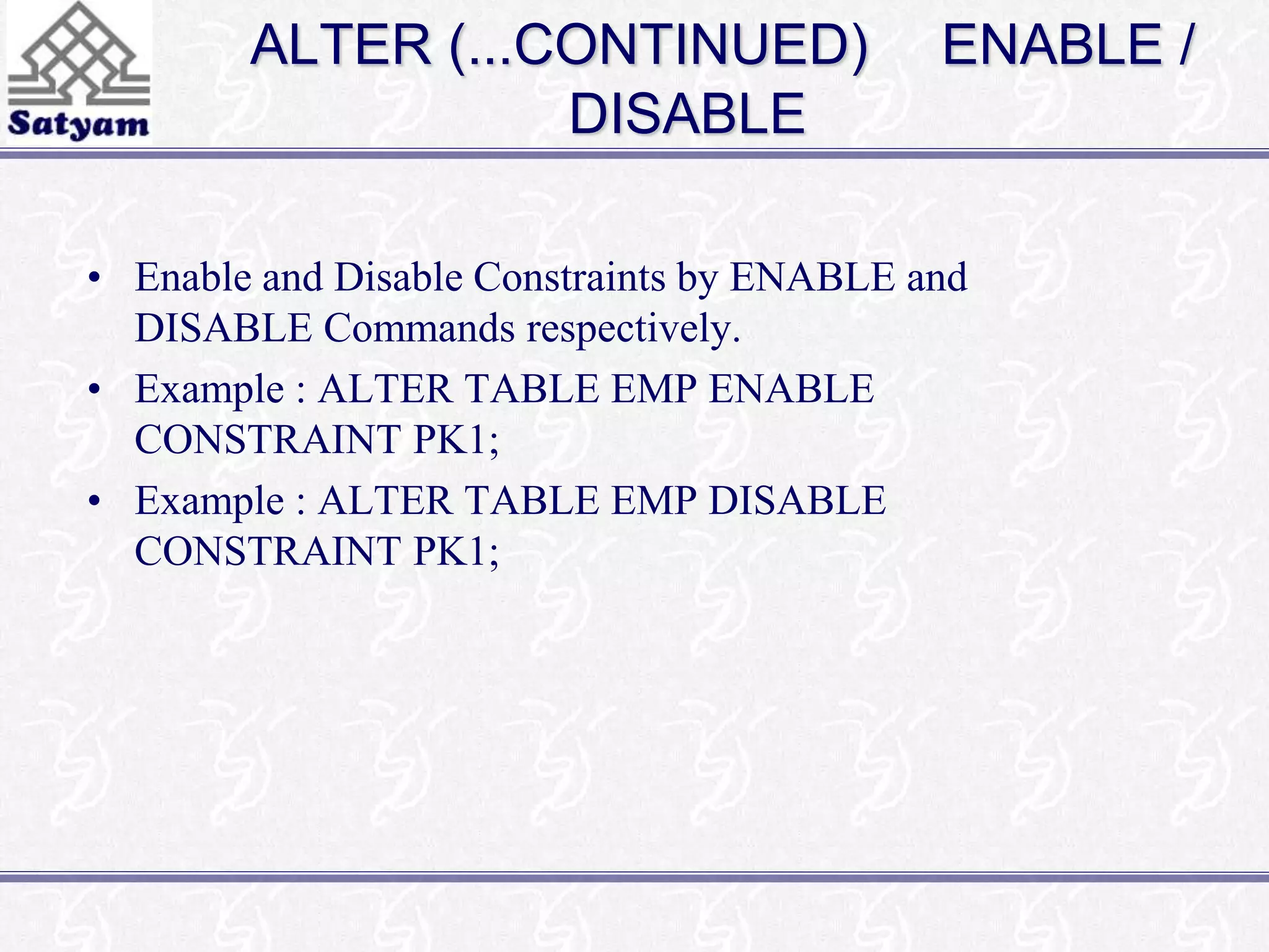 ALTER (...CONTINUED) ENABLE / 
DISABLE 
• Enable and Disable Constraints by ENABLE and 
DISABLE Commands respectively. 
• Example : ALTER TABLE EMP ENABLE 
CONSTRAINT PK1; 
• Example : ALTER TABLE EMP DISABLE 
CONSTRAINT PK1; 
 
