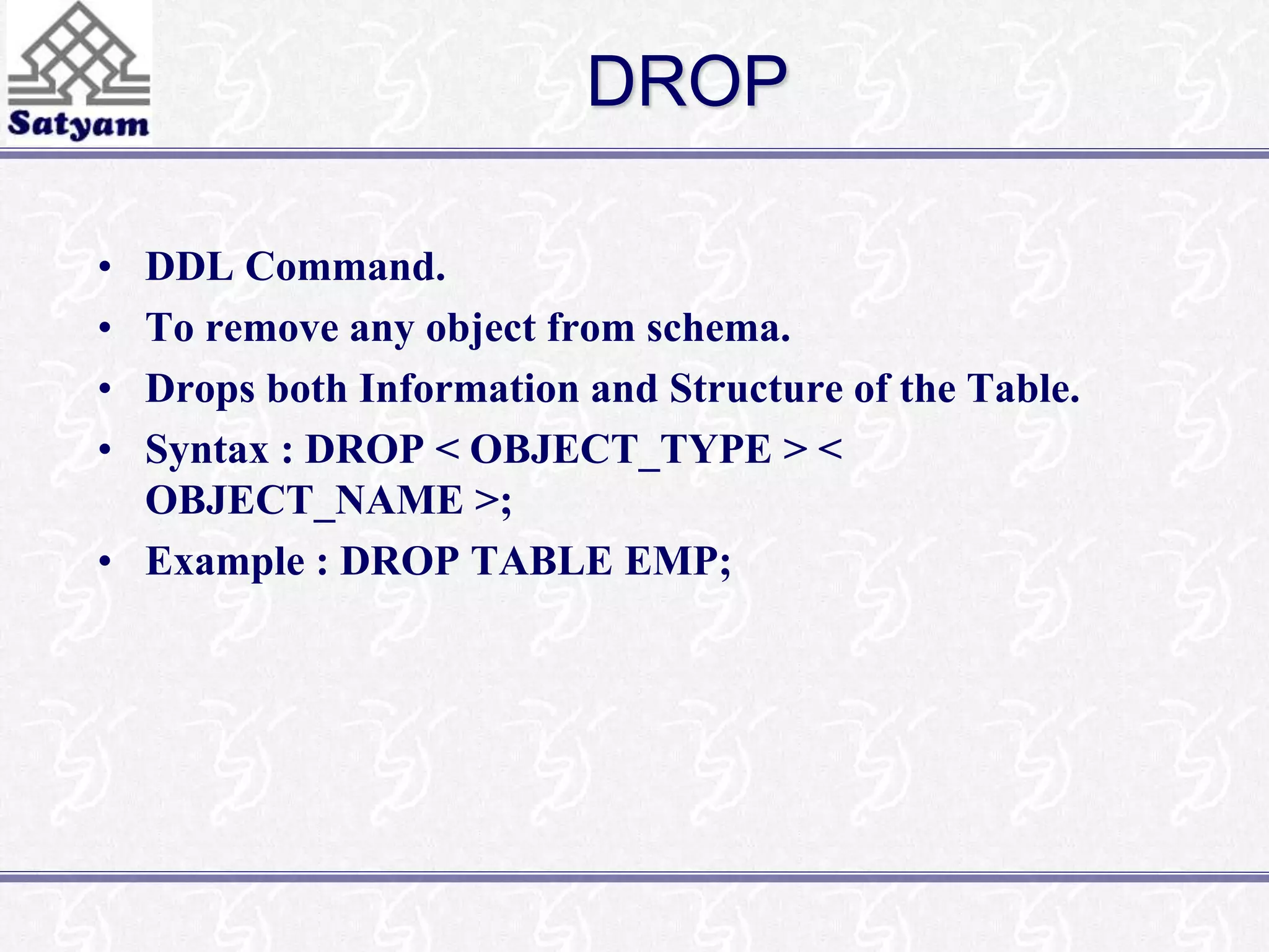 DROP 
• DDL Command. 
• To remove any object from schema. 
• Drops both Information and Structure of the Table. 
• Syntax : DROP < OBJECT_TYPE > < 
OBJECT_NAME >; 
• Example : DROP TABLE EMP; 
 
