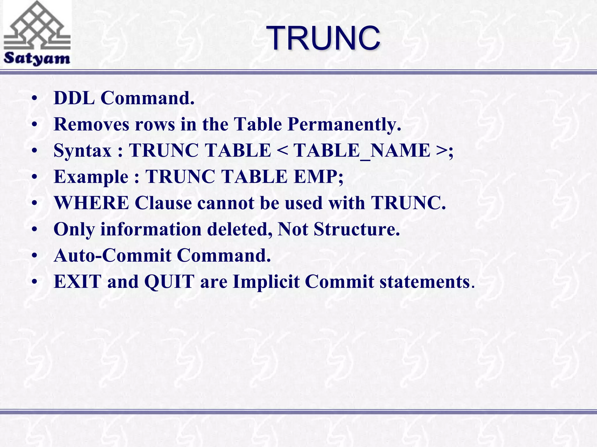 TRUNC 
• DDL Command. 
• Removes rows in the Table Permanently. 
• Syntax : TRUNC TABLE < TABLE_NAME >; 
• Example : TRUNC TABLE EMP; 
• WHERE Clause cannot be used with TRUNC. 
• Only information deleted, Not Structure. 
• Auto-Commit Command. 
• EXIT and QUIT are Implicit Commit statements. 
 