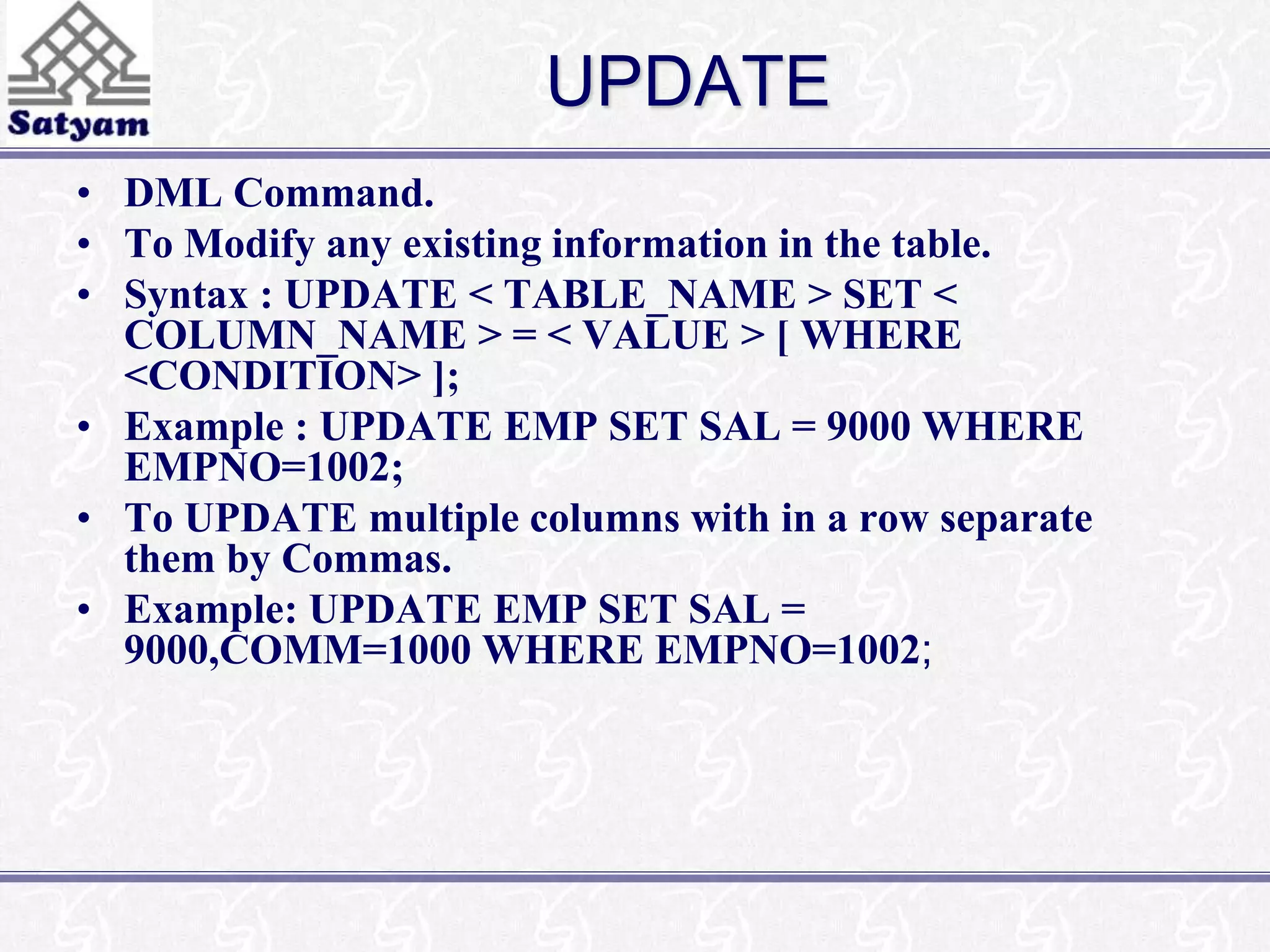 UPDATE 
• DML Command. 
• To Modify any existing information in the table. 
• Syntax : UPDATE < TABLE_NAME > SET < 
COLUMN_NAME > = < VALUE > [ WHERE 
<CONDITION> ]; 
• Example : UPDATE EMP SET SAL = 9000 WHERE 
EMPNO=1002; 
• To UPDATE multiple columns with in a row separate 
them by Commas. 
• Example: UPDATE EMP SET SAL = 
9000,COMM=1000 WHERE EMPNO=1002; 
 