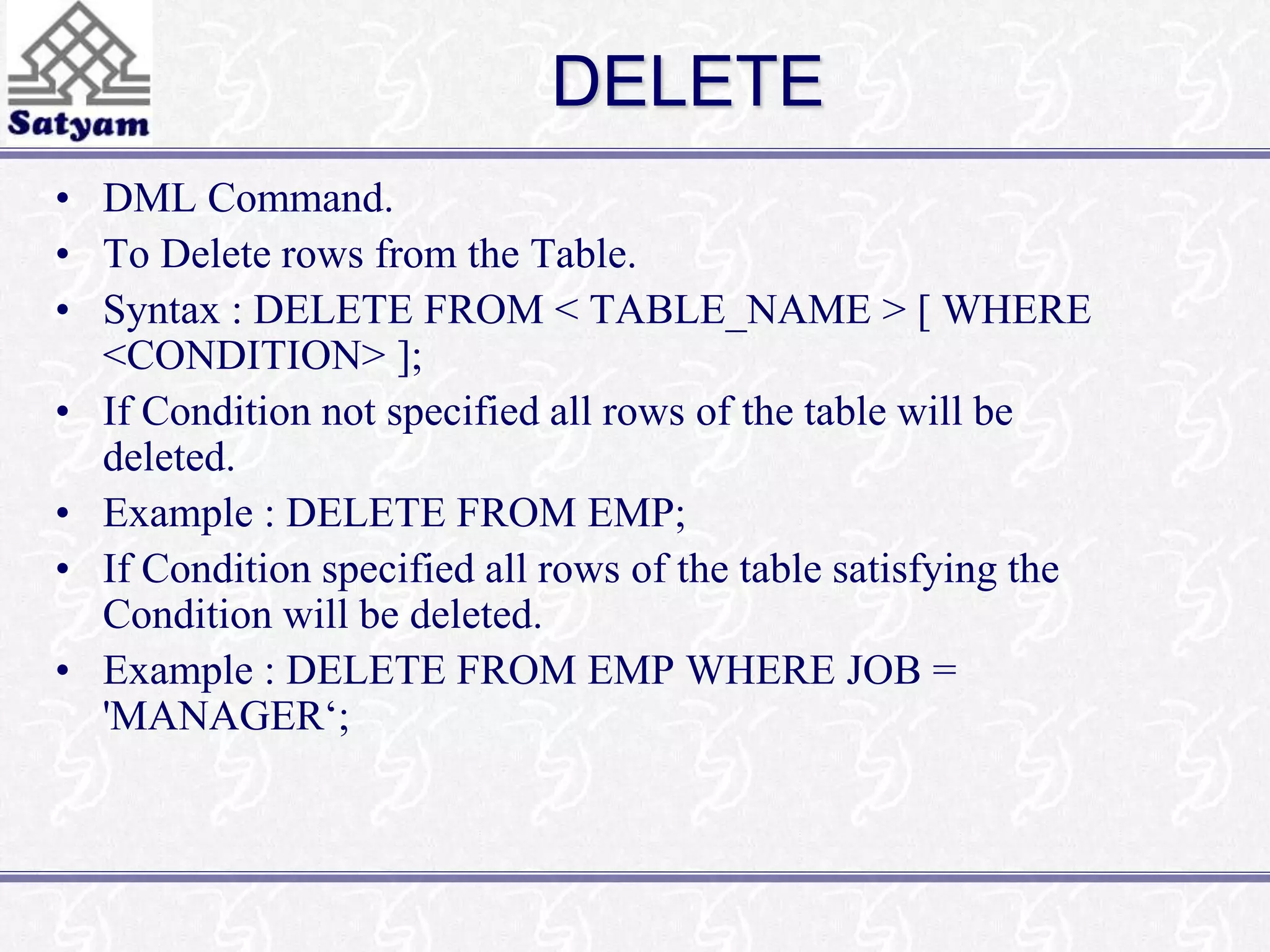DELETE 
• DML Command. 
• To Delete rows from the Table. 
• Syntax : DELETE FROM < TABLE_NAME > [ WHERE 
<CONDITION> ]; 
• If Condition not specified all rows of the table will be 
deleted. 
• Example : DELETE FROM EMP; 
• If Condition specified all rows of the table satisfying the 
Condition will be deleted. 
• Example : DELETE FROM EMP WHERE JOB = 
'MANAGER‘; 
 