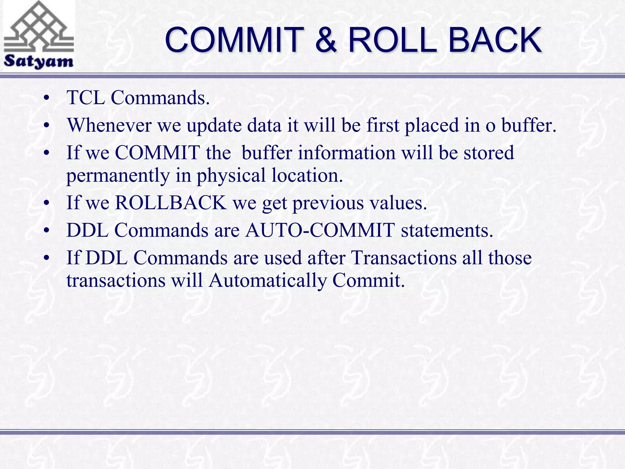 COMMIT & ROLL BACK 
• TCL Commands. 
• Whenever we update data it will be first placed in o buffer. 
• If we COMMIT the buffer information will be stored 
permanently in physical location. 
• If we ROLLBACK we get previous values. 
• DDL Commands are AUTO-COMMIT statements. 
• If DDL Commands are used after Transactions all those 
transactions will Automatically Commit. 
 