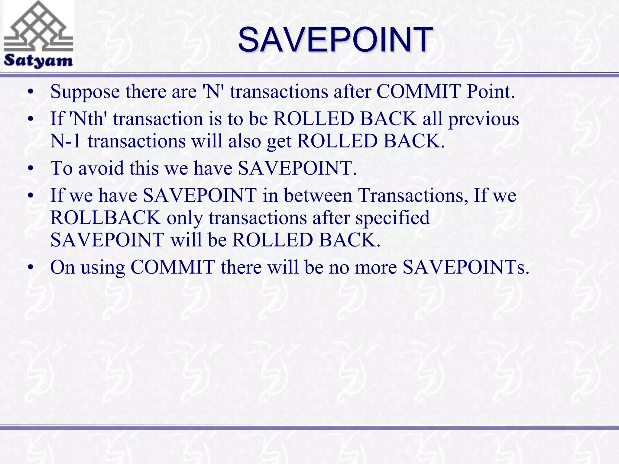 SAVEPOINT 
• Suppose there are 'N' transactions after COMMIT Point. 
• If 'Nth' transaction is to be ROLLED BACK all previous 
N-1 transactions will also get ROLLED BACK. 
• To avoid this we have SAVEPOINT. 
• If we have SAVEPOINT in between Transactions, If we 
ROLLBACK only transactions after specified 
SAVEPOINT will be ROLLED BACK. 
• On using COMMIT there will be no more SAVEPOINTs. 
 