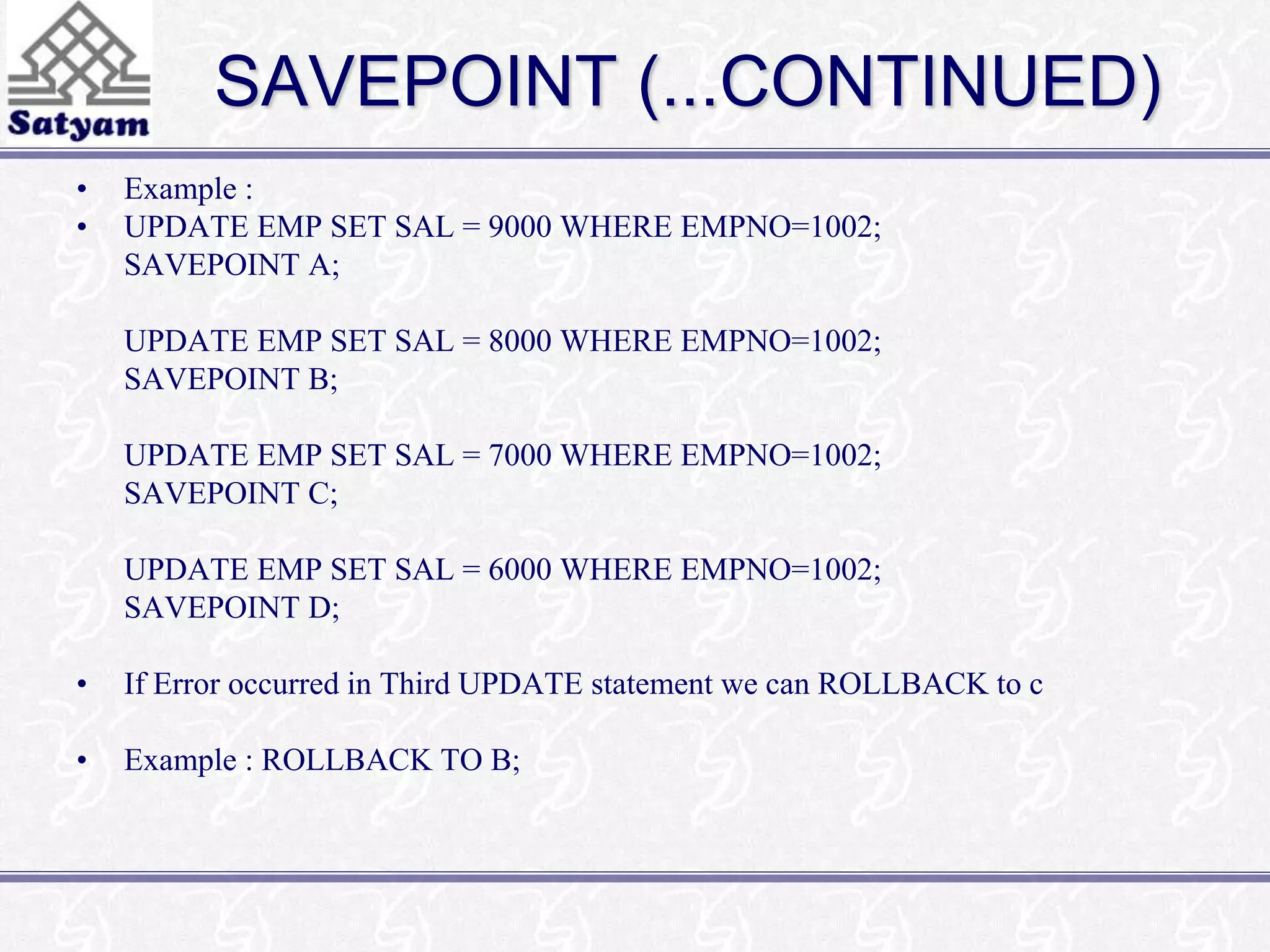 SAVEPOINT (...CONTINUED) 
• Example : 
• UPDATE EMP SET SAL = 9000 WHERE EMPNO=1002; 
SAVEPOINT A; 
UPDATE EMP SET SAL = 8000 WHERE EMPNO=1002; 
SAVEPOINT B; 
UPDATE EMP SET SAL = 7000 WHERE EMPNO=1002; 
SAVEPOINT C; 
UPDATE EMP SET SAL = 6000 WHERE EMPNO=1002; 
SAVEPOINT D; 
• If Error occurred in Third UPDATE statement we can ROLLBACK to c 
• Example : ROLLBACK TO B; 
 