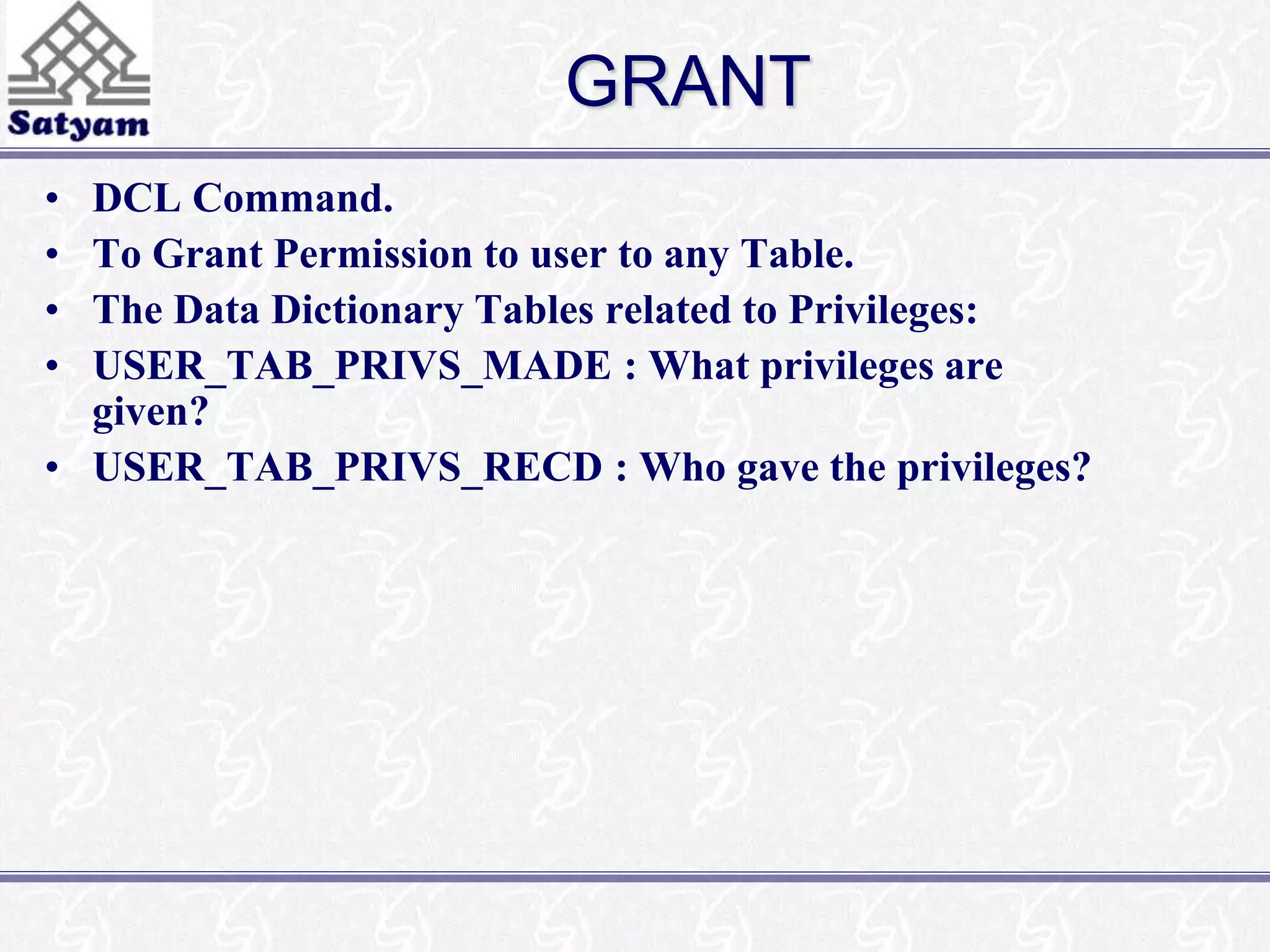 GRANT 
• DCL Command. 
• To Grant Permission to user to any Table. 
• The Data Dictionary Tables related to Privileges: 
• USER_TAB_PRIVS_MADE : What privileges are 
given? 
• USER_TAB_PRIVS_RECD : Who gave the privileges? 
 