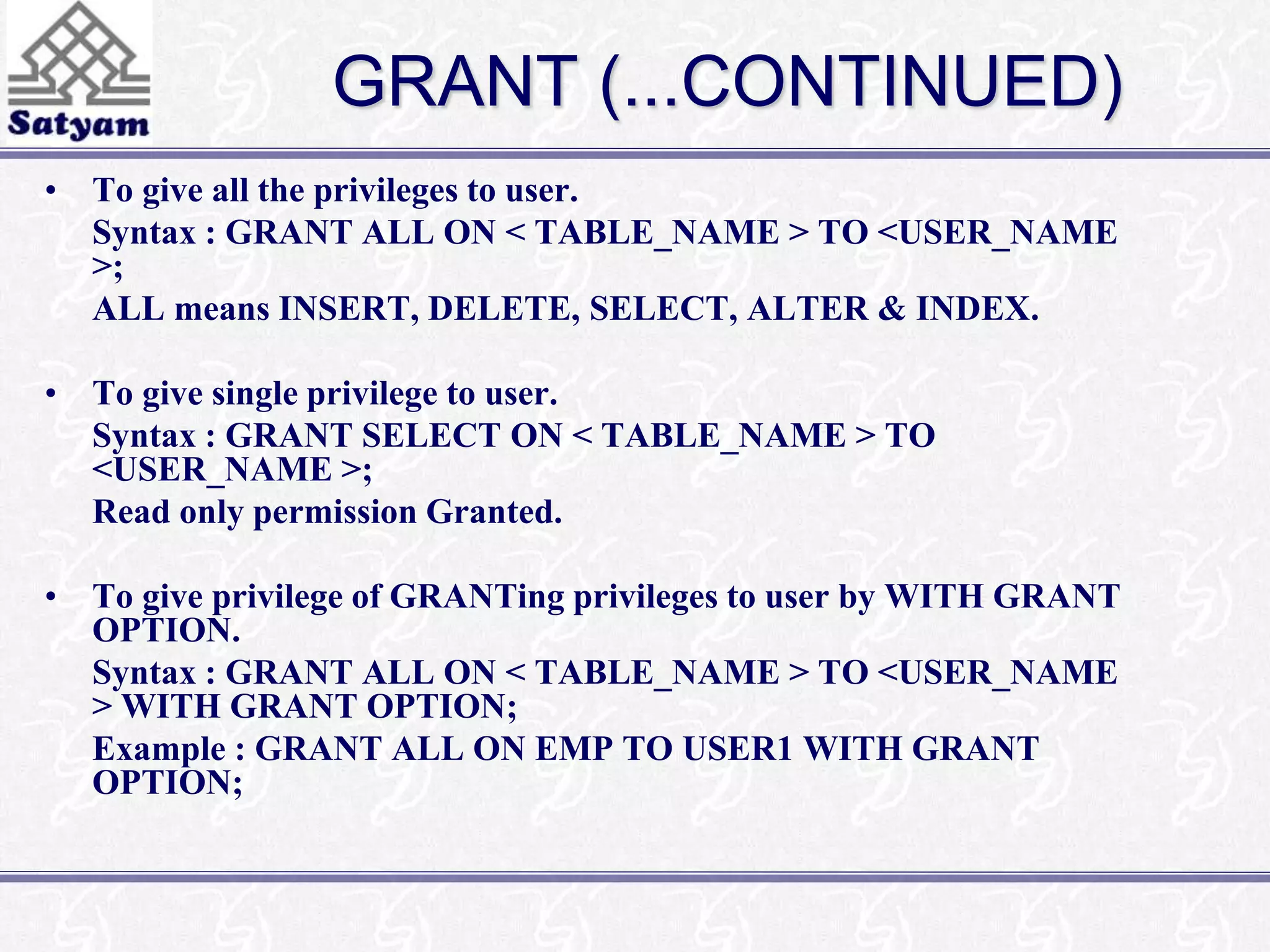 GRANT (...CONTINUED) 
• To give all the privileges to user. 
Syntax : GRANT ALL ON < TABLE_NAME > TO <USER_NAME 
>; 
ALL means INSERT, DELETE, SELECT, ALTER & INDEX. 
• To give single privilege to user. 
Syntax : GRANT SELECT ON < TABLE_NAME > TO 
<USER_NAME >; 
Read only permission Granted. 
• To give privilege of GRANTing privileges to user by WITH GRANT 
OPTION. 
Syntax : GRANT ALL ON < TABLE_NAME > TO <USER_NAME 
> WITH GRANT OPTION; 
Example : GRANT ALL ON EMP TO USER1 WITH GRANT 
OPTION; 
 