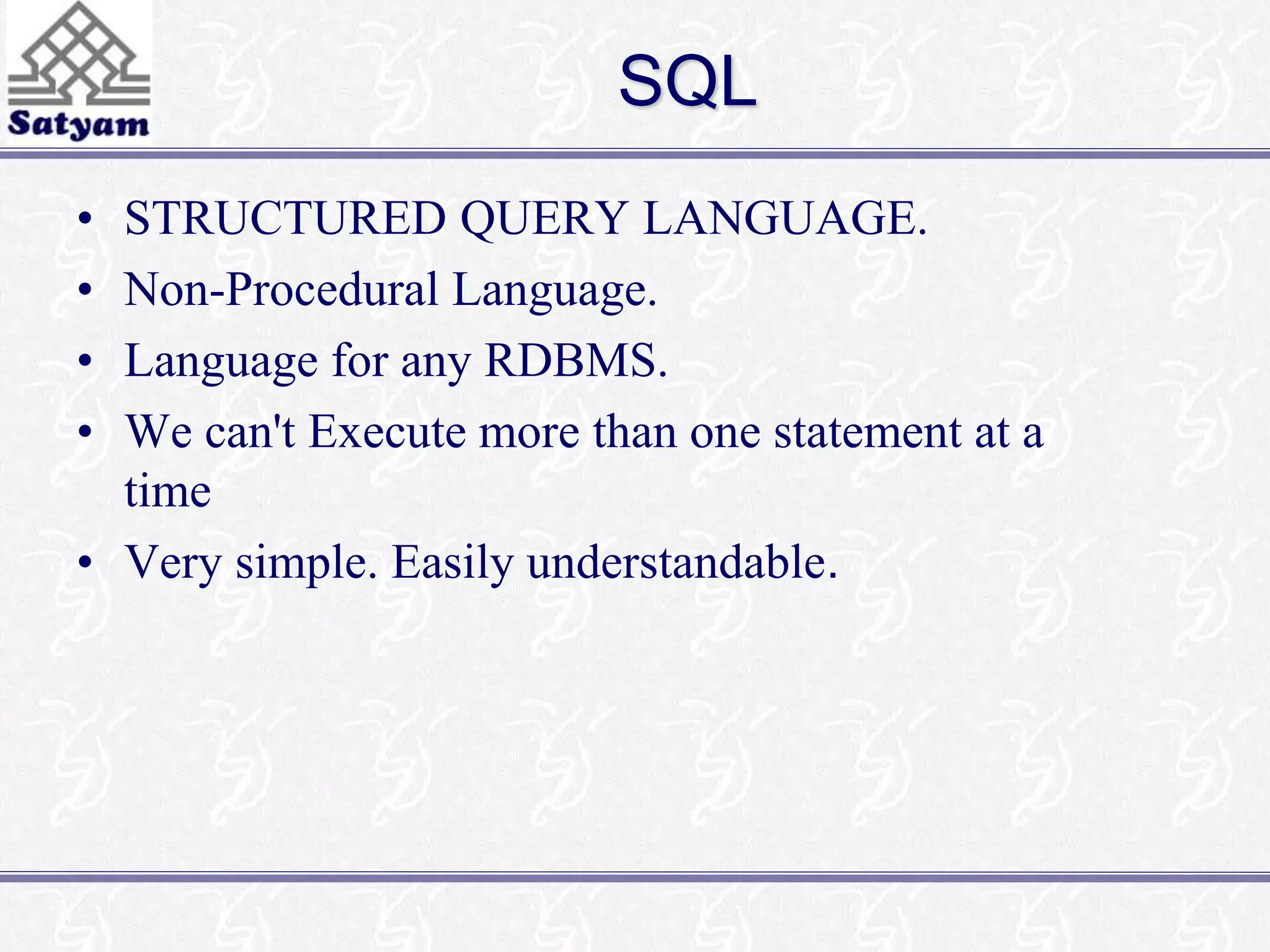 SQL 
• STRUCTURED QUERY LANGUAGE. 
• Non-Procedural Language. 
• Language for any RDBMS. 
• We can't Execute more than one statement at a 
time 
• Very simple. Easily understandable. 
 
