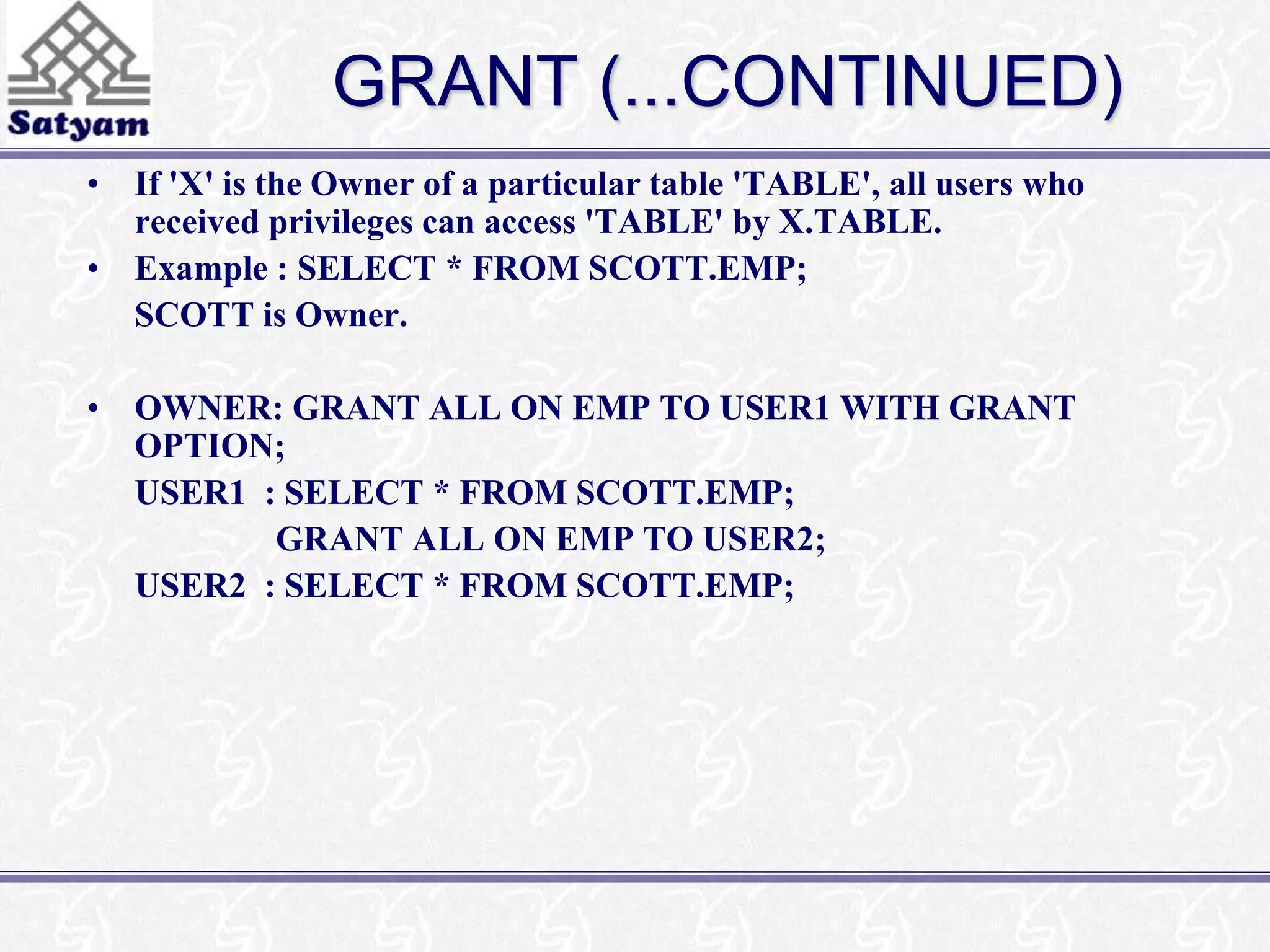 GRANT (...CONTINUED) 
• If 'X' is the Owner of a particular table 'TABLE', all users who 
received privileges can access 'TABLE' by X.TABLE. 
• Example : SELECT * FROM SCOTT.EMP; 
SCOTT is Owner. 
• OWNER: GRANT ALL ON EMP TO USER1 WITH GRANT 
OPTION; 
USER1 : SELECT * FROM SCOTT.EMP; 
GRANT ALL ON EMP TO USER2; 
USER2 : SELECT * FROM SCOTT.EMP; 
 