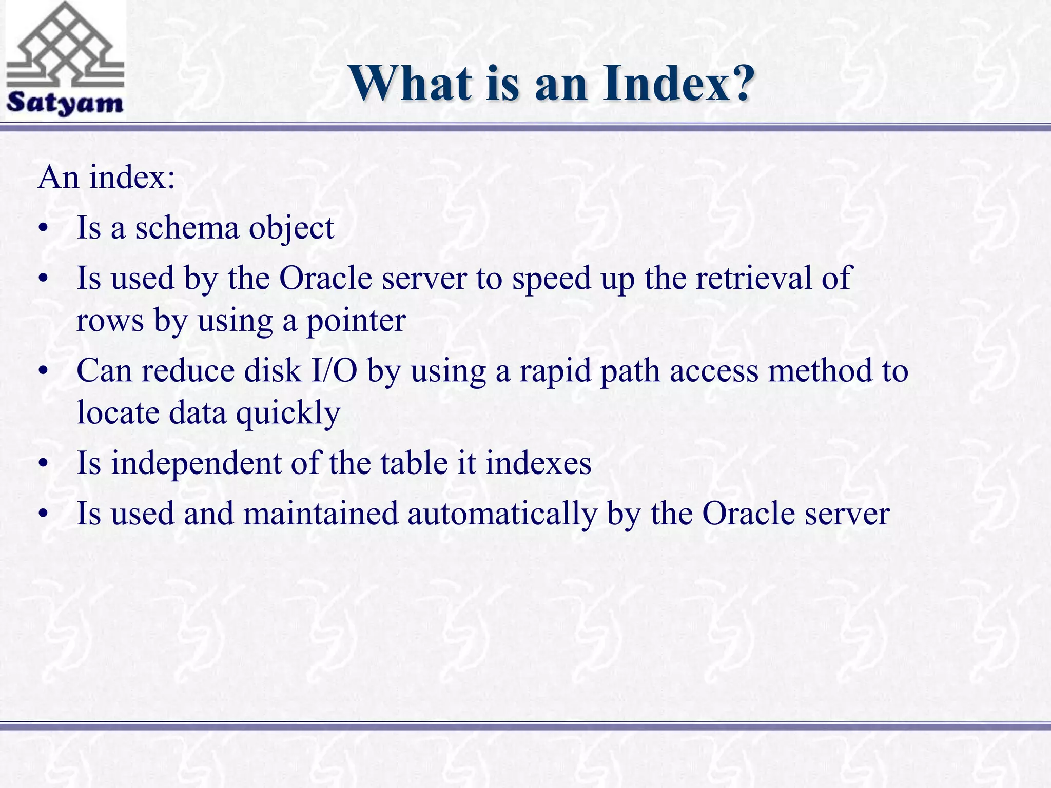 What is an Index? 
An index: 
• Is a schema object 
• Is used by the Oracle server to speed up the retrieval of 
rows by using a pointer 
• Can reduce disk I/O by using a rapid path access method to 
locate data quickly 
• Is independent of the table it indexes 
• Is used and maintained automatically by the Oracle server 
 