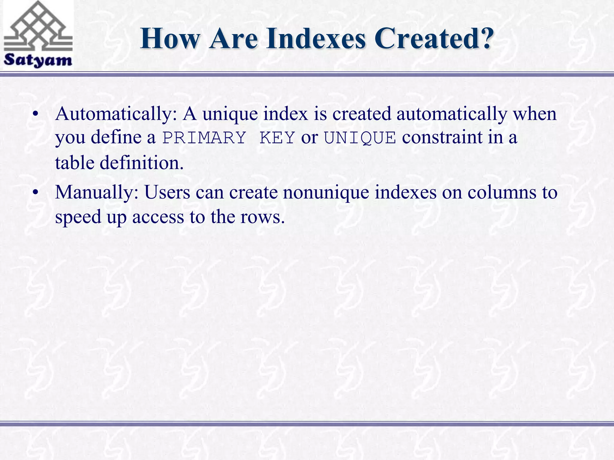 How Are Indexes Created? 
• Automatically: A unique index is created automatically when 
you define a PRIMARY KEY or UNIQUE constraint in a 
table definition. 
• Manually: Users can create nonunique indexes on columns to 
speed up access to the rows. 
 