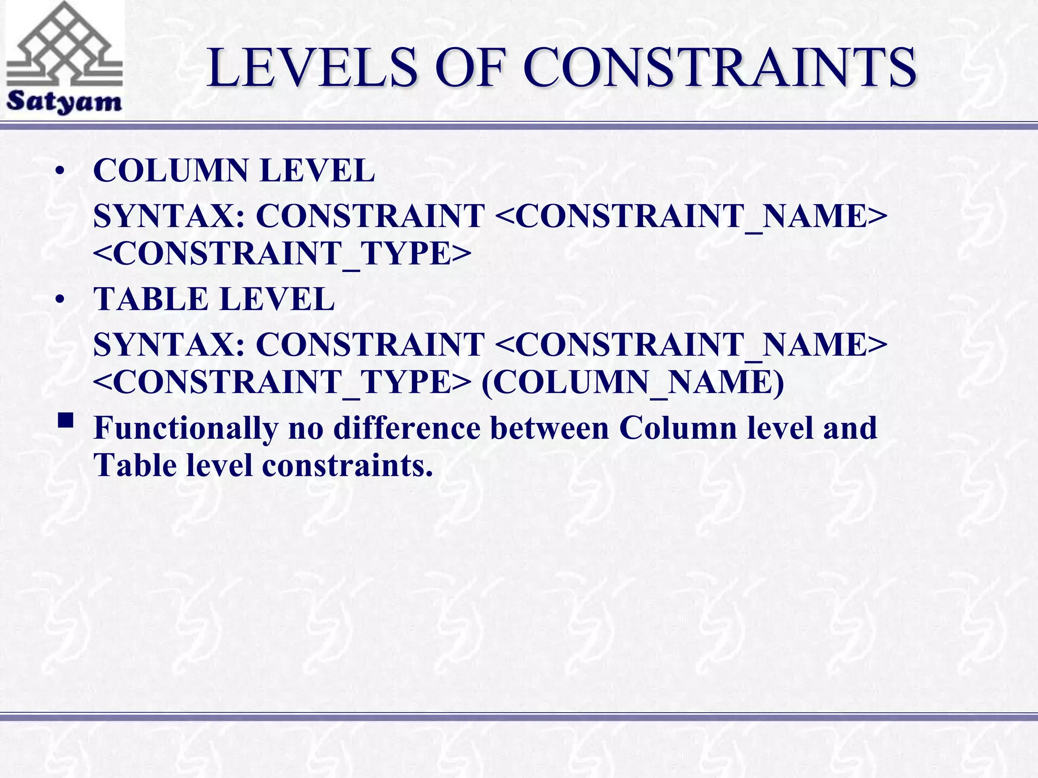 LEVELS OF CONSTRAINTS 
• COLUMN LEVEL 
SYNTAX: CONSTRAINT <CONSTRAINT_NAME> 
<CONSTRAINT_TYPE> 
• TABLE LEVEL 
SYNTAX: CONSTRAINT <CONSTRAINT_NAME> 
<CONSTRAINT_TYPE> (COLUMN_NAME) 
 
Functionally no difference between Column level and 
Table level constraints. 
 