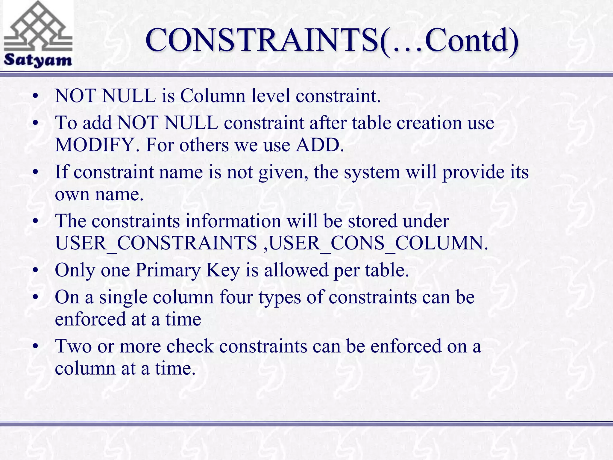 CONSTRAINTS(…Contd) 
• NOT NULL is Column level constraint. 
• To add NOT NULL constraint after table creation use 
MODIFY. For others we use ADD. 
• If constraint name is not given, the system will provide its 
own name. 
• The constraints information will be stored under 
USER_CONSTRAINTS ,USER_CONS_COLUMN. 
• Only one Primary Key is allowed per table. 
• On a single column four types of constraints can be 
enforced at a time 
• Two or more check constraints can be enforced on a 
column at a time. 
 