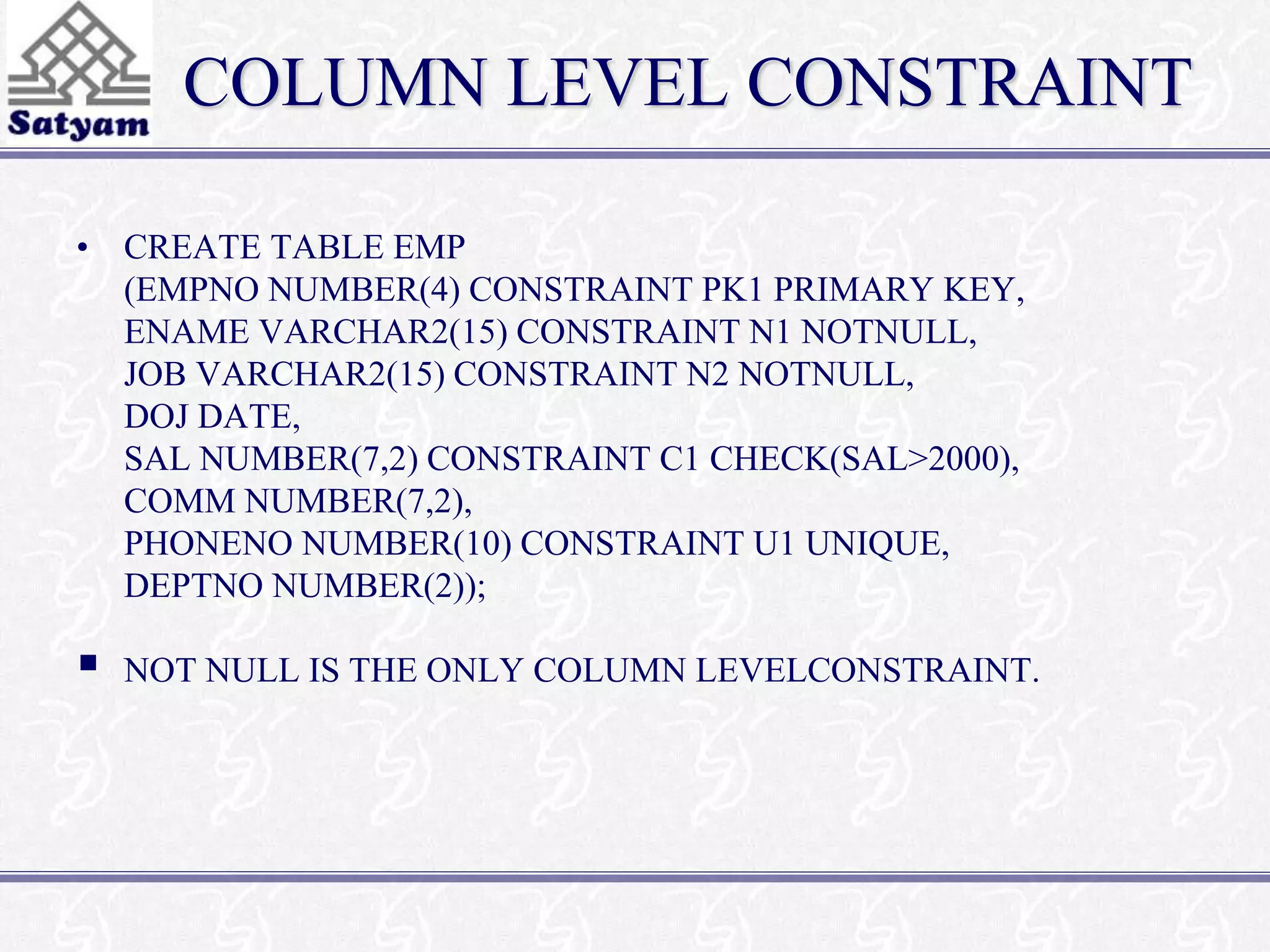 COLUMN LEVEL CONSTRAINT 
• CREATE TABLE EMP 
(EMPNO NUMBER(4) CONSTRAINT PK1 PRIMARY KEY, 
ENAME VARCHAR2(15) CONSTRAINT N1 NOTNULL, 
JOB VARCHAR2(15) CONSTRAINT N2 NOTNULL, 
DOJ DATE, 
SAL NUMBER(7,2) CONSTRAINT C1 CHECK(SAL>2000), 
COMM NUMBER(7,2), 
PHONENO NUMBER(10) CONSTRAINT U1 UNIQUE, 
DEPTNO NUMBER(2)); 
 
NOT NULL IS THE ONLY COLUMN LEVELCONSTRAINT. 
 