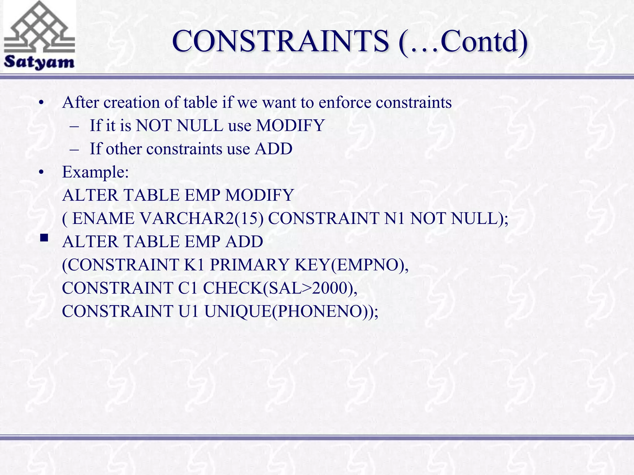 CONSTRAINTS (…Contd) 
• After creation of table if we want to enforce constraints 
– If it is NOT NULL use MODIFY 
– If other constraints use ADD 
• Example: 
ALTER TABLE EMP MODIFY 
( ENAME VARCHAR2(15) CONSTRAINT N1 NOT NULL); 
 
ALTER TABLE EMP ADD 
(CONSTRAINT K1 PRIMARY KEY(EMPNO), 
CONSTRAINT C1 CHECK(SAL>2000), 
CONSTRAINT U1 UNIQUE(PHONENO)); 
 